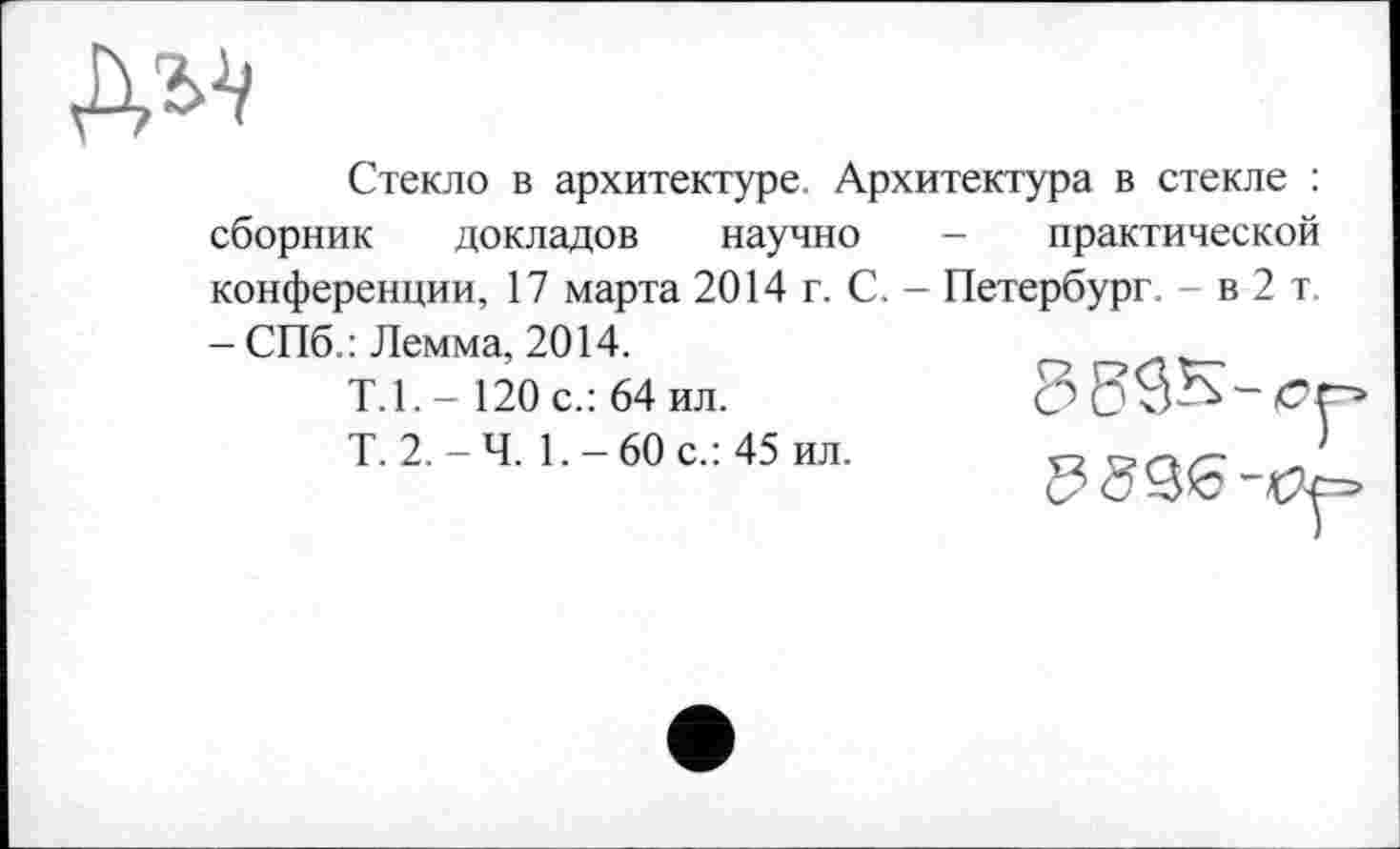 ﻿
Стекло в архитектуре. Архитектура в стекле : сборник докладов научно - практической конференции, 17 марта 2014 г. С. - Петербург. - в 2 т. - СПб. : Лемма, 2014.
Т.1.-120 с.: 64 ил.
Т. 2.-Ч. 1.-60 с.: 45 ил.